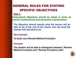 GENERAL RULES FOR STATING
SPECIFIC OBJECTIVES
Instructional Objectives should be stated in terms of
learner’s performance and not teacher’s performance
The Objective should specify what the learner will be
able to do at the end of the lesson and not what the
teacher had intended to do.
Non-example:
To teach Java Remote Method Invocation
Example:
The student will be able to distinguish between “Remote
Method Invocation and “Remote Procedure calls”
Rule 1:
50
 