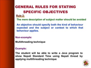 GENERAL RULES FOR STATING
SPECIFIC OBJECTIVES
The mere description of subject matter should be avoided
An objective should specify both the kind of behaviour
expected and the subject or context to which that
behaviour applies.
Non-example:
Multithreading technique
Example:
The student will be able to write a Java program to
show Nepali Standard Time using Nepali thread by
applying multithreading technique
Rule 2:
51
 