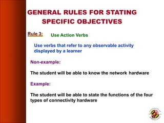 .
Rule 3:
Non-example:
The student will be able to know the network hardware
Example:
The student will be able to state the functions of the four
types of connectivity hardware
GENERAL RULES FOR STATING
SPECIFIC OBJECTIVES
Use verbs that refer to any observable activity
displayed by a learner
Use Action Verbs
52
 