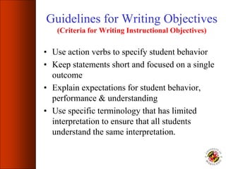 Guidelines for Writing Objectives
(Criteria for Writing Instructional Objectives)
• Use action verbs to specify student behavior
• Keep statements short and focused on a single
outcome
• Explain expectations for student behavior,
performance & understanding
• Use specific terminology that has limited
interpretation to ensure that all students
understand the same interpretation.
 