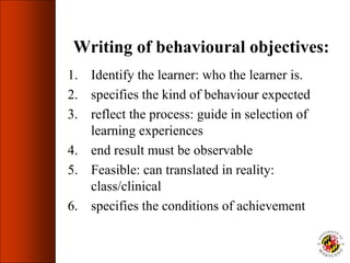 Writing of behavioural objectives:
1. Identify the learner: who the learner is.
2. specifies the kind of behaviour expected
3. reflect the process: guide in selection of
learning experiences
4. end result must be observable
5. Feasible: can translated in reality:
class/clinical
6. specifies the conditions of achievement
 