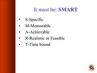 It must be: SMART
• S-Specific
• M-Measurable
• A-Achievable
• R-Realistic or Feasible
• T-Time bound
 
