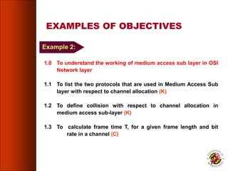 EXAMPLES OF OBJECTIVES
1.0 To understand the working of medium access sub layer in OSI
Network layer
1.1 To list the two protocols that are used in Medium Access Sub
layer with respect to channel allocation (K)
1.2 To define collision with respect to channel allocation in
medium access sub-layer (K)
1.3 To calculate frame time T, for a given frame length and bit
rate in a channel (C)
74
Example 2:
 