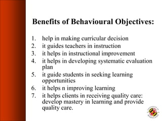 Benefits of Behavioural Objectives:
1. help in making curricular decision
2. it guides teachers in instruction
3. it helps in instructional improvement
4. it helps in developing systematic evaluation
plan
5. it guide students in seeking learning
opportunities
6. it helps n improving learning
7. it helps clients in receiving quality care:
develop mastery in learning and provide
quality care.
 