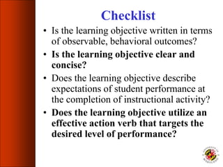 Checklist
• Is the learning objective written in terms
of observable, behavioral outcomes?
• Is the learning objective clear and
concise?
• Does the learning objective describe
expectations of student performance at
the completion of instructional activity?
• Does the learning objective utilize an
effective action verb that targets the
desired level of performance?
 