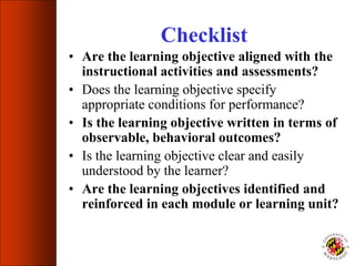 Checklist
• Are the learning objective aligned with the
instructional activities and assessments?
• Does the learning objective specify
appropriate conditions for performance?
• Is the learning objective written in terms of
observable, behavioral outcomes?
• Is the learning objective clear and easily
understood by the learner?
• Are the learning objectives identified and
reinforced in each module or learning unit?
 