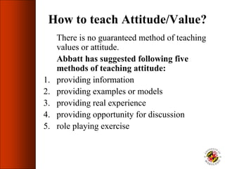 How to teach Attitude/Value?
There is no guaranteed method of teaching
values or attitude.
Abbatt has suggested following five
methods of teaching attitude:
1. providing information
2. providing examples or models
3. providing real experience
4. providing opportunity for discussion
5. role playing exercise
 