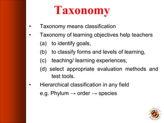 Taxonomy
• Taxonomy means classification
• Taxonomy of learning objectives help teachers
(a) to identify goals,
(b) to classify forms and levels of learning,
(c) teaching/ learning experiences,
(d) select appropriate evaluation methods and
test tools.
• Hierarchical classification in any field
e.g. Phylum → order → species
 