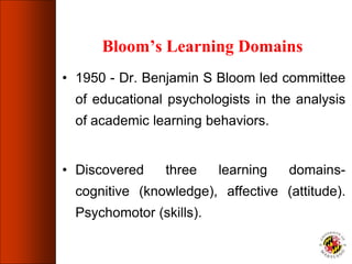 Bloom’s Learning Domains
• 1950 - Dr. Benjamin S Bloom led committee
of educational psychologists in the analysis
of academic learning behaviors.
• Discovered three learning domains-
cognitive (knowledge), affective (attitude).
Psychomotor (skills).
 