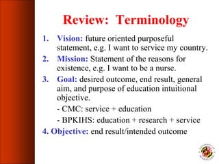Review: Terminology
1. Vision: future oriented purposeful
statement, e.g. I want to service my country.
2. Mission: Statement of the reasons for
existence, e.g. I want to be a nurse.
3. Goal: desired outcome, end result, general
aim, and purpose of education intuitional
objective.
- CMC: service + education
- BPKIHS: education + research + service
4. Objective: end result/intended outcome
 