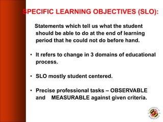 SPECIFIC LEARNING OBJECTIVES (SLO):
Statements which tell us what the student
should be able to do at the end of learning
period that he could not do before hand.
• It refers to change in 3 domains of educational
process.
• SLO mostly student centered.
• Precise professional tasks – OBSERVABLE
and MEASURABLE against given criteria.
 