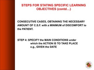CONSECUTIVE CASES, OBTAINING THE NECESSARY
AMOUNT OF C.S.F. with a MINIMUM of DISCOMFORT to
the PATIENT.
STEP 4: SPECIFY the MAIN CONDITIONS under
which the ACTION IS TO TAKE PLACE
e.g., GIVEN the DATE
STEPS FOR STATING SPECIFIC LEARNING
OBJECTIVES (contd…)
 