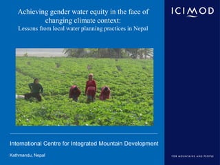 International Centre for Integrated Mountain Development
Kathmandu, Nepal
Achieving gender water equity in the face of
changing climate context:
Lessons from local water planning practices in Nepal
 