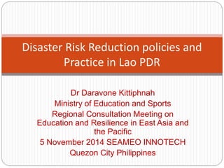 Dr Daravone Kittiphnah
Ministry of Education and Sports
Regional Consultation Meeting on
Education and Resilience in East Asia and
the Pacific
5 November 2014 SEAMEO INNOTECH
Quezon City Philippines
Disaster Risk Reduction policies and
Practice in Lao PDR
 
