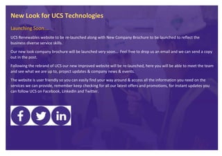 New Look for UCS Technologies
Launching Soon….
UCS Renewables website to be re-launched along with New Company Brochure to be launched to reflect the
business diverse service skills.
Our new look company brochure will be launched very soon… Feel free to drop us an email and we can send a copy
out in the post.
Following the rebrand of UCS our new improved website will be re-launched, here you will be able to meet the team
and see what we are up to, project updates & company news & events.
The website is user friendly so you can easily find your way around & access all the information you need on the
services we can provide, remember keep checking for all our latest offers and promotions, for instant updates you
can follow UCS on Facebook, LinkedIn and Twitter.
 