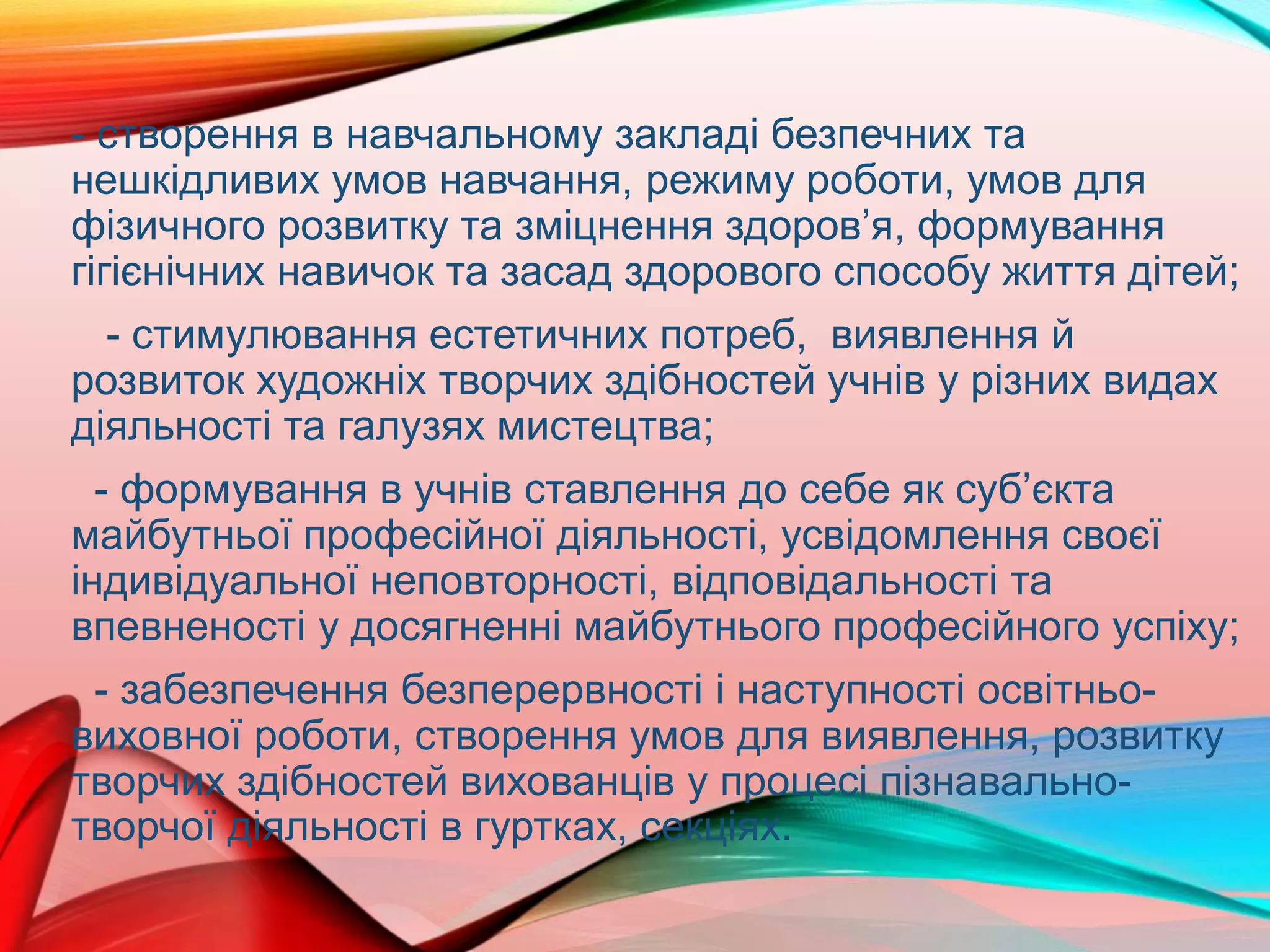 - створення в навчальному закладі безпечних та
нешкідливих умов навчання, режиму роботи, умов для
фізичного розвитку та зміцнення здоров’я, формування
гігієнічних навичок та засад здорового способу життя дітей;
- стимулювання естетичних потреб, виявлення й
розвиток художніх творчих здібностей учнів у різних видах
діяльності та галузях мистецтва;
- формування в учнів ставлення до себе як суб’єкта
майбутньої професійної діяльності, усвідомлення своєї
індивідуальної неповторності, відповідальності та
впевненості у досягненні майбутнього професійного успіху;
- забезпечення безперервності і наступності освітньо-
виховної роботи, створення умов для виявлення, розвитку
творчих здібностей вихованців у процесі пізнавально-
творчої діяльності в гуртках, секціях.
 