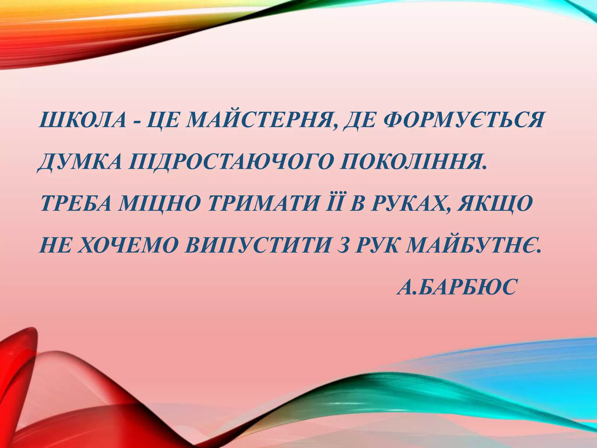 ШКОЛА - ЦЕ МАЙСТЕРНЯ, ДЕ ФОРМУЄТЬСЯ
ДУМКА ПІДРОСТАЮЧОГО ПОКОЛІННЯ.
ТРЕБА МІЦНО ТРИМАТИ ЇЇ В РУКАХ, ЯКЩО
НЕ ХОЧЕМО ВИПУСТИТИ З РУК МАЙБУТНЄ.
А.БАРБЮС
 