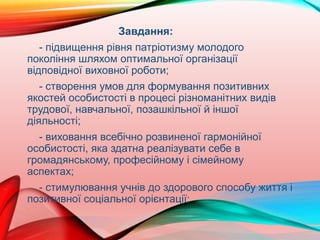 Завдання:
- підвищення рівня патріотизму молодого
покоління шляхом оптимальної організації
відповідної виховної роботи;
- створення умов для формування позитивних
якостей особистості в процесі різноманітних видів
трудової, навчальної, позашкільної й іншої
діяльності;
- виховання всебічно розвиненої гармонійної
особистості, яка здатна реалізувати себе в
громадянському, професійному і сімейному
аспектах;
- стимулювання учнів до здорового способу життя і
позитивної соціальної орієнтації;
 