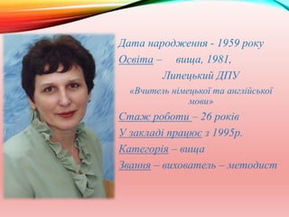 Дата народження - 1959 року
Освіта – вища, 1981,
Липецький ДПУ
«Вчитель німецької та англійської
мови»
Стаж роботи – 26 років
У закладі працює з 1995р.
Категорія – вища
Звання – вихователь – методист
 