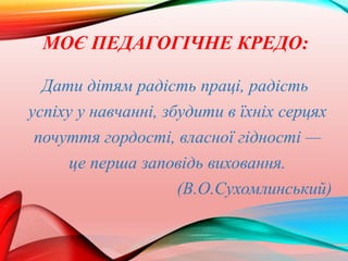 МОЄ ПЕДАГОГІЧНЕ КРЕДО:
Дати дітям радість праці, радість
успіху у навчанні, збудити в їхніх серцях
почуття гордості, власної гідності —
це перша заповідь виховання.
(В.О.Сухомлинський)
 
