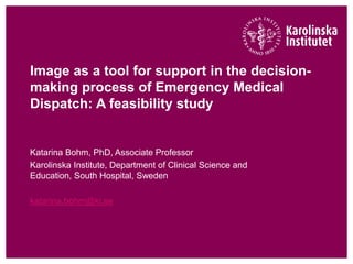 Image as a tool for support in the decision-
making process of Emergency Medical
Dispatch: A feasibility study
Katarina Bohm, PhD, Associate Professor
Karolinska Institute, Department of Clinical Science and
Education, South Hospital, Sweden
katarina.bohm@ki.se
 