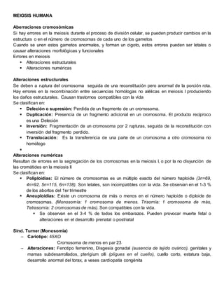 MEIOSIS HUMANA
Aberraciones cromosómicas
Si hay errores en la meiosis durante el proceso de división celular, se pueden producir cambios en la
estructura o en el número de cromosomas de cada uno de los gametos
Cuando se unen estos gametos anormales, y forman un cigoto, estos errores pueden ser letales o
causar alteraciones morfológicas y funcionales
Errores en meiosis
 Alteraciones estructurales
 Alteraciones numéricas
Alteraciones estructurales
Se deben a ruptura del cromosoma seguida de una reconstitución pero anormal de la porción rota.
Hay errores en la recombinación entre secuencias homólogas no alélicas en meiosis I produciendo
los daños estructurales. Causan trastornos compatibles con la vida
Se clasifican en:
 Deleción o supresión: Perdida de un fragmento de un cromosoma.
 Duplicación: Presencia de un fragmento adicional en un cromosoma. El producto recíproco
es una Deleción
 Inversión: Fragmentación de un cromosoma por 2 rupturas, seguida de la reconstitución con
inversión del fragmento perdido.
 Translocación: Es la transferencia de una parte de un cromosoma a otro cromosoma no
homólogo

Alteraciones numéricas
Resultan de errores en la segregación de los cromosomas en la meiosis I, o por la no disyunción de
las cromátides en la meiosis II
Se clasifican en:
 Poliploidias: El número de cromosomas es un múltiplo exacto del número haploide (3n=69,
4n=92, 5n=115, 6n=138). Son letales, son incompatibles con la vida. Se observan en el 1-3 %
de los abortos del 1er trimestre
 Aneuploidias: Existe un cromosoma de más o menos en el número haploide o diploide de
cromosomas. (Monosomía: 1 cromosoma de menos. Trisomía: 1 cromosoma de más,
Tetrasomía: 2 cromosomas de más). Son compatibles con la vida.
 Se observan en el 3-4 % de todos los embarazos. Pueden provocar muerte fetal o
alteraciones en el desarrollo prenatal o postnatal
Sind. Turner (Monosomia)
– Cariotipo: 45XO
Cromosoma de menos en par 23
– Alteraciones: Fenotipo femenino, Disgesia gonadal (ausencia de tejido ovárico), genitales y
mamas subdesarrollados, pterigium olli (pligues en el cuello), cuello corto, estatura baja,
desarrollo anormal del torax, a veses cardiopatía congénita
 