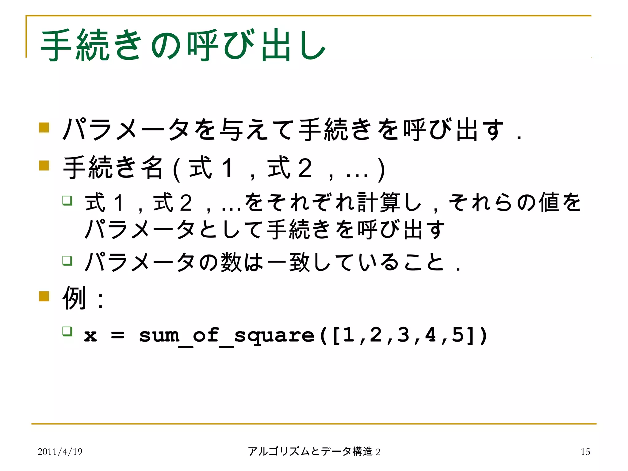 2011/4/19 アルゴリズムとデータ構造 2 15
手続きの呼び出し
 パラメータを与えて手続きを呼び出す．
 手続き名 ( …式１，式２， )
 …式１，式２， をそれぞれ計算し，それらの値を
パラメータとして手続きを呼び出す
 パラメータの数は一致していること．
 例：
 x = sum_of_square([1,2,3,4,5])
 