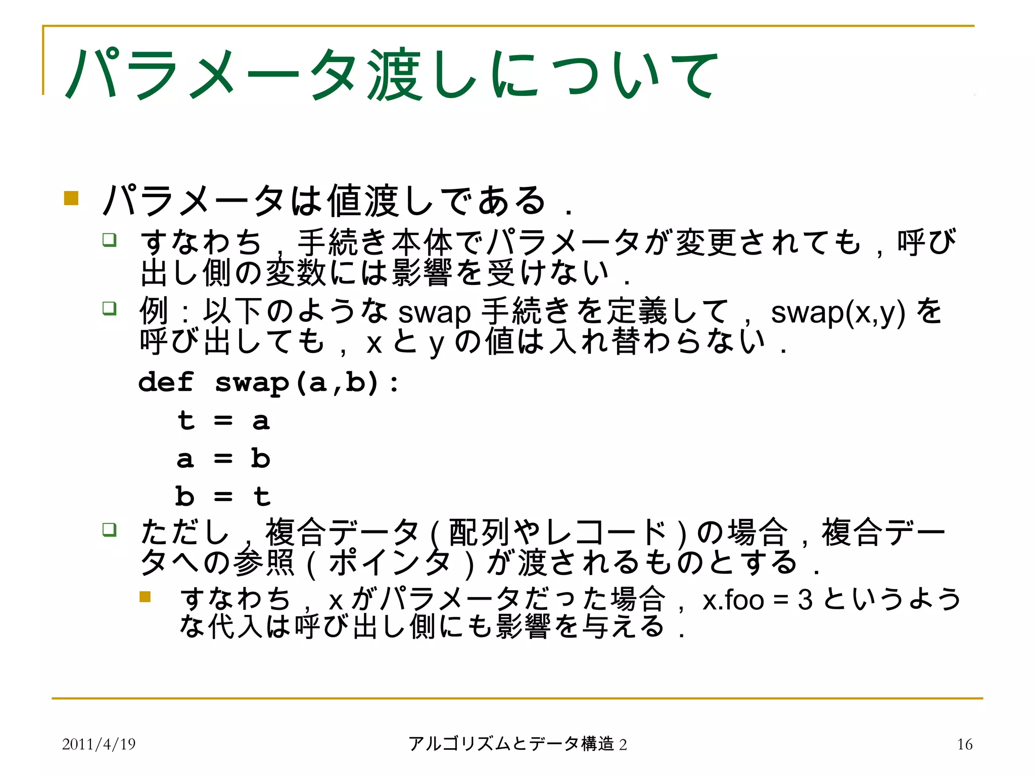 2011/4/19 アルゴリズムとデータ構造 2 16
パラメータ渡しについて
 パラメータは値渡しである．
 すなわち，手続き本体でパラメータが変更されても，呼び
出し側の変数には影響を受けない．
 例：以下のような swap 手続きを定義して， swap(x,y) を
呼び出しても， x と y の値は入れ替わらない．
def swap(a,b):
t = a
a = b
b = t
 ただし，複合データ ( 配列やレコード ) の場合，複合デー
タへの参照（ポインタ）が渡されるものとする．
 すなわち， x がパラメータだった場合， x.foo = 3 というよう
な代入は呼び出し側にも影響を与える．
 