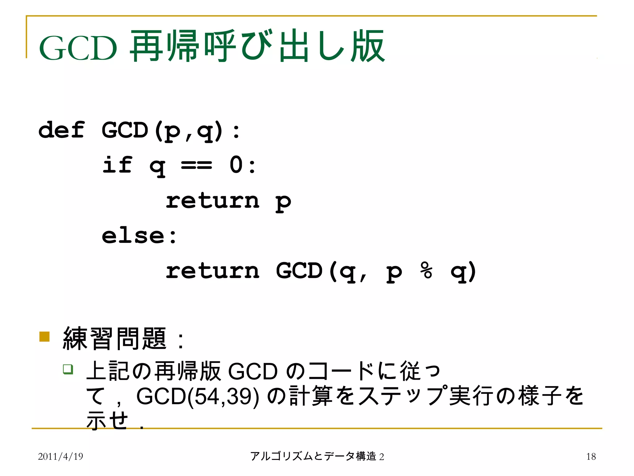 2011/4/19 アルゴリズムとデータ構造 2 18
GCD 再帰呼び出し版
def GCD(p,q):
if q == 0:
return p
else:
return GCD(q, p % q)
 練習問題：
 上記の再帰版 GCD のコードに従っ
て， GCD(54,39) の計算をステップ実行の様子を
示せ．
 