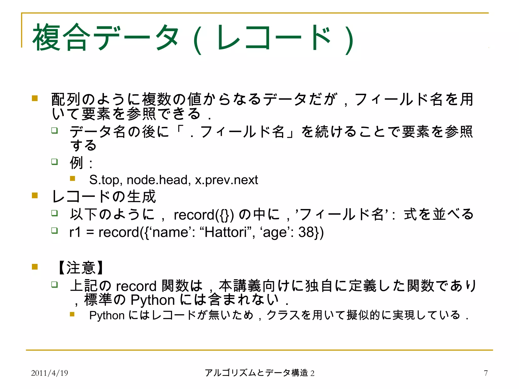 2011/4/19 アルゴリズムとデータ構造 2 7
複合データ（レコード）
 配列のように複数の値からなるデータだが，フィールド名を用
いて要素を参照できる．
 データ名の後に「．フィールド名」を続けることで要素を参照
する
 例：
 S.top, node.head, x.prev.next
 レコードの生成
 以下のように， record({}) ’ ’の中に， フィールド名 : 式を並べる
 r1 = record({‘name’: “Hattori”, ‘age’: 38})
 【注意】
 上記の record 関数は，本講義向けに独自に定義した関数であり
，標準の Python には含まれない．
 Python にはレコードが無いため，クラスを用いて擬似的に実現している．
 