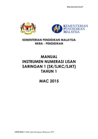 MNLSK/SJKC/SJKT
LINUS2.0 © Hak Cipta Kerajaan Malaysia 2015
KEMENTERIAN PENDIDIKAN MALAYSIA
NKRA - PENDIDIKAN
MANUAL
INSTRUMEN NUMERASI LISAN
SARINGAN 1 (SK/SJKC/SJKT)
TAHUN 1
MAC 2015
 
