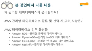 본 강연에서 다룰 내용
왜 관리형 데이터베이스가 편리할까요?
AWS 관리형 데이터베이스 종류 및 선택 시 고려 사항은?
AWS 데이터베이스 선택 옵션들
• Amazon RDS—관리형 관계형 데이터베이스
• Amazon DynamoDB—관리형 NoSQL 데이터베이스
• Amazon ElastiCache—관리형 인-메모리 데이터베이스
• Amazon Redshift—관리형 데이터웨어하우스
 