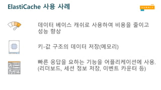 ElastiCache 사용 사례
데이터 베이스 캐쉬로 사용하여 비용을 줄이고
성능 향상
키-값 구조의 데이터 저장(메모리)
빠른 응답을 요하는 기능을 어플리케이션에 사용.
(리더보드, 세션 정보 저장, 이벤트 카운터 등)
 
