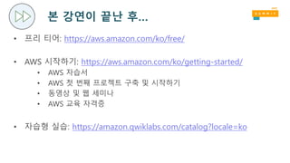 본 강연이 끝난 후…
• 프리 티어: https://aws.amazon.com/ko/free/
• AWS 시작하기: https://aws.amazon.com/ko/getting-started/
• AWS 자습서
• AWS 첫 번째 프로젝트 구축 및 시작하기
• 동영상 및 웹 세미나
• AWS 교육 자격증
• 자습형 실습: https://amazon.qwiklabs.com/catalog?locale=ko
 