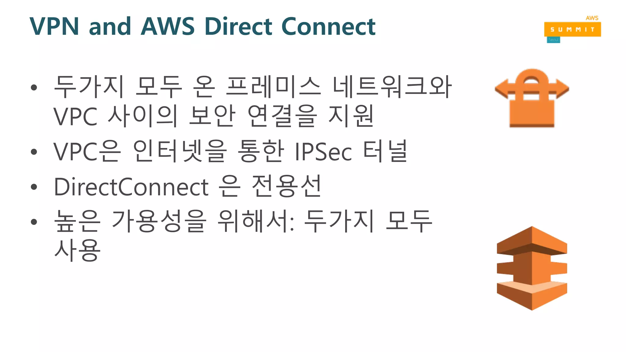 VPN and AWS Direct Connect
• 두가지 모두 온 프레미스 네트워크와
VPC 사이의 보안 연결을 지원
• VPC은 인터넷을 통한 IPSec 터널
• DirectConnect 은 전용선
• 높은 가용성을 위해서: 두가지 모두
사용
 