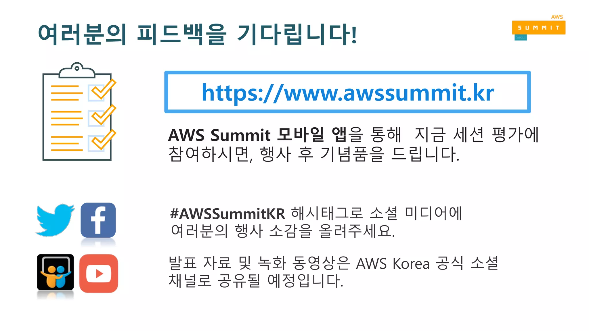 https://www.awssummit.kr
AWS Summit 모바일 앱을 통해 지금 세션 평가에
참여하시면, 행사 후 기념품을 드립니다.
#AWSSummitKR 해시태그로 소셜 미디어에
여러분의 행사 소감을 올려주세요.
발표 자료 및 녹화 동영상은 AWS Korea 공식 소셜
채널로 공유될 예정입니다.
여러분의 피드백을 기다립니다!
 