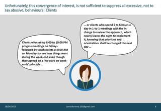 Unfortunately, this convergence of interest, is not sufficient to suppress all excessive, not to
say abusive, behaviours| Clients
18/04/2017 consultorama.101@gmail.com 6
… or clients who spend 5 to 6 hours a
day in 1-to-1 meetings with the in-
charge to review the approach, which
nearly leaves the night to implement
it, knowing that priorities and
orientations shall be changed the next
day …
Clients who set-up 8:00 to 10:00 PM
progess meetings on Fridays
followed by touch points at 8:00 AM
on Mondays to see how things went
during the week-end even though
they agreed on a ‘no work on week-
ends’ principle …
 