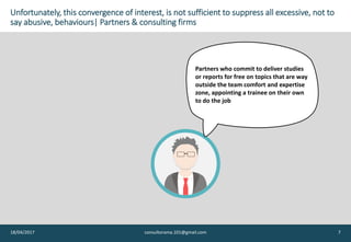 Unfortunately, this convergence of interest, is not sufficient to suppress all excessive, not to
say abusive, behaviours| Partners & consulting firms
18/04/2017 consultorama.101@gmail.com 7
Partners who commit to deliver studies
or reports for free on topics that are way
outside the team comfort and expertise
zone, appointing a trainee on their own
to do the job
 