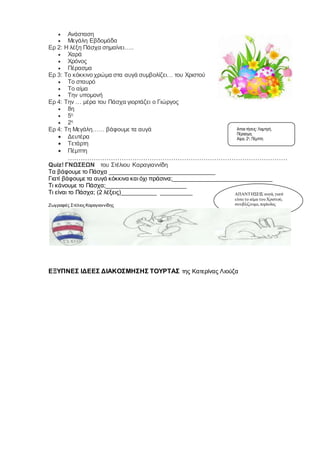  Ανάσταση
 Μεγάλη Εβδομάδα
Ερ 2: Η λέξη Πάσχα σημαίνει…..
 Χαρά
 Χρόνος
 Πέρασμα
Ερ 3: Το κόκκινο χρώμα στα αυγά συμβολίζει… του Χριστού
 Το σταυρό
 Το αίμα
 Την υπομονή
Ερ 4: Την … μέρα του Πάσχα γιορτάζει ο Γιώργος
 8η
 5η
 2η
Ερ 4: Τη Μεγάλη…… βάφουμε τα αυγά
 Δευτέρα
 Τετάρτη
 Πέμπτη
…………………………………………………………………………………………
Quiz! ΓΝΩΣΕΩΝ του Στέλιου Καραγιαννίδη
Τα βάφουμε το Πάσχα _________________________________
Γιατί βάφουμε τα αυγά κόκκινα και όχι πράσινα;_______________________________
Τι κάνουμε το Πάσχα;_________________________
Τι είναι το Πάσχα; (2 λέξεις)___________ __________
Ζωγραφιές Στέλιος Καραγιαννίδης
ΕΞΥΠΝΕΣ ΙΔΕΕΣ ΔΙΑΚΟΣΜΗΣΗΣ ΤΟΥΡΤΑΣ της Κατερίνας Λιούζα
Απαντήσεις: Λαμπρή,
Πέρασμα,
Αίμα, 2η, Πέμπτη
ΑΠΑΝΤΗΣΕΙΣ αυγά, γιατί
είναι το αίμα του Χριστού,
σουβλίζουμε, περίοδος
νηστείας
 