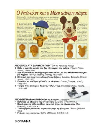 ……………………………………………………………………………………………
ΑΠΟΣΠΑΣΜΑΤΑΕΛΛΗΝΩΝ ΠΟΙΗΤΩΝτης Κατερίνας Λιούζα
 Μάθε ν’ αγαπάς αυτούς που δεν πληγώνουν την αγάπη. Γιάννης Ρίτσος,
ποιητης, 1909-1990
 Λίγη περισσότερη σιωπή μπορεί να σκοτώσει, το ίδιο αλάνθαστα όπως και
μία λέξη!!!!! Τάσος Λειβαδίτης, ποιητής, 1922-1988
 Η δύναμή σου πέλαγο κι η θέλησή μου βράχος. Διονύσιος Σολωμός, Εθνικός
ποιητής, 1797-1857
 Όπου και να ταξιδέψω η Ελλάδα με πληγώνει. Γιώργος Σεφέρης, ποιητής,
1900-1971
 Τα τρία Τ της επιτυχίας: Ταλέντο, Τόλμη, Τύχη. Οδυσσέας Ελύτης, ποιητής,
1911-1996
ΑΠΟΦΘΕΓΜΑΤΑΦΙΛΟΣΟΦΩΝ της Κατερίνας Λιούζας
 Καλύτερα να αδικείσαι παρά να αδικείς. Σωκράτης (470-399 π.Χ.)
 Καμιά φορά τα πάθη σκιάζουν τη λογική όπως τα σύννεφα τον ήλιο.
Ισοκράτης (436-338 π.Χ.)
 Το συμφερότερο είναι το συμφωνότερο με τη φύση σου. Πλάτων (429-345
π.Χ.)
 Γνώρισε τον εαυτό σου. Θαλής ο Μιλήσιος (640-546 π.Χ.)
ΒΙΟΓΡΑΦΙΑ
 