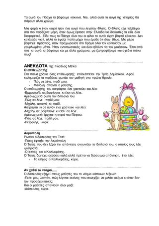 Τα αυγά του Πάσχα τα βάφουμε κόκκινα. Ναι, αλλά αυτά τα αυγά της ιστορίας θα
πάρουν άλλο χρώμα.
Μια φορά κι έναν καιρό ήταν ένα αυγό που λεγόταν Φλατς. Ο Φλατς είχε ταξιδέψει
στα πιο παράξενα μέρη, όταν όμως έφτασε στην Ελλάδα για διακοπές τα είδε όλα
διαφορετικά. Είδε πως το Πάσχα όλοι του οι φίλοι τα αυγά είχαν βαφτεί κόκκινα. Δεν
κατάλαβε γιατί, αλλά το έψαξε πολύ μέχρι που έμαθε ότι ήταν έθιμο. Μια μέρα
βάφτηκε πράσινος, όταν προχωρούσε στο δρόμο όλοι τον κοιτούσαν με
γουρλωμένα μάτια. Ήταν εντυπωσιακός και όλοι ήθελαν να του μοιάσουν. Έτσι από
τότε τα αυγά τα βάφουμε και με άλλα χρώματα, μα ζωγραφίζουμε και σχέδια πάνω
τους!
…………………………………………………………………………………………
ΑΝΕΚΔΟΤΑ της Γκισέλας Μέτκο
Ο επιθεωρητής
Στα παλιά χρόνια ένας επιθεωρητής επισκέπτεται την Τρίτη Δημοτικού. Αφού
καλημερίζει τα παιδάκια ρωτάει τον μαθητή στο πρώτο θρανίο:
- Πώς σε λένε, παιδί μου;
- Μανόλη, απαντά ο μαθητής.
Ο επιθεωρητής του αστράφτει ένα χαστούκι και λέει:
-Εμμανουήλ σε βαφτίσανε κι έτσι σε λένε.
Αμέσως μετά ρωτά τον διπλανό του:
-Πώς σε λένε , παιδί μου;
-Μιχάλη, απαντά το παιδί.
Αστράφτει κι σε αυτόν ένα χαστούκι και λέει:
-Μιχαήλ σε βαφτίσανε κι έτσι σε λένε.
Αμέσως μετά έρχεται η σειρά του Πέτρου.
-Πώς σε λένε, παιδί μου.
-Πετρουήλ, κύριε.
……………………………………………………………
Ακρόπολη
Ρωτάει ο δάσκαλος τον Τοτό:
-Ποιος έφτιαξε την Ακρόπολη;
Ο Τοτός που δεν ξέρει την απάντηση σκουντάει το διπλανό του, ο οποίος τους λέει
ψυθιριστά:
-Ο Ικτίνος και ο Καλλικράτης.
Ο Τοτός δεν έχει ακούσει καλά αλλά πρέπει να δώσει μια απάντηση, έτσι λέει:
- Το κτήνος ο Καλλικράτης, κύριε.
……………………………………………………………………………………………
Αν χαθεί το νόημα…..
Ο δάσκαλος εξηγεί στους μαθητές του το νόημα κάποιων λέξεων:
-Πείτε μου, λοιπόν, πώς λέγεται εκείνος που συνεχίζει να μιλάει ακόμα κι όταν δεν
τον προσέχει κανείς;
Και οι μαθητές απαντούν όλοι μαζί:
-Δάσκαλος, κύριε.
 