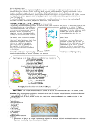 ΚΩΣ της Κατερίνας Λιούζα
Ενώ οι μεγάλοι είναι δοσμένοι στις πασχαλινές δουλειές και στον εκκλησιασμό, τα παιδιά προετοιμάζονται και αυτά για την
Ανάσταση του Κυρίου. Παίρνουν μεγάλα κλειδιά από εκείνα που είχαν οι παλιές κλειδαριές, δένουν με ένα σχοινί το κλειδί με
μπαρούτι και βάζουν το καρφί στην τρύπα του κλειδιού, το βράδυ της Ανάστασης το χτυπούν δυνατά στον τοίχο για να
εκπυρσοκροτήσει και να χαλάσει ο κόσμος. Άλλοι κόβουν μακριές λωρίδες χαρτιού, βάζουν στην άκρη της κάθε λωρίδας μπαρούτι
και ένα φυτίλι, την τυλίγουν τριγωνικά, ώστε να προεξέχει το φυτίλι που το ανάβουν και από την ώρα που ο παπάς λεει το
«ΧΡΙΣΤΟΣ ΑΝΕΣΤΗ».
Το πρωί του Μ. Σαββάτου, η εκκλησία στρώνεται με μυρωμένα λουλούδια του βουνού που λέγονται λαμπρές (μικρά μωβ
αρωματικά λουλούδια). Οι νοικοκυρές φτιάχνουν τις λαμπρόπιτες και το γεμιστό αρνί.
Η ΙΣΤΟΡΙΑΤΗΣ ΠΑΣΧΑΛΙΝΗΣ ΛΑΜΠΑΔΑΣ της Κατερίνας Λιούζα
Όταν ήμασταν μικρά παιδιά ανυπομονούσαμε να έρθουν οι γιορτές για να μαζέψουμε τα δώρα μας. Το Πάσχα στη μνήμη μας είναι
απόλυτα συνδεδεμένο με τη λαμπάδα και τη νονά μας που την έφερνε. Τη Μεγάλη
Εβδομάδα ερχόταν σπίτι η νονά με το νονό κρατώντας την αγαπημένη μας λαμπάδα,
για την οποία προηγουμένως είχε πάρει την έγκρισή μας. Το Μεγάλο Σάββατο το βράδυ
φορούσαμε τα καλά μας ρούχα -που συνήθως ήταν δώρα της νονάς- και
περιμέναμε τη στιγμή που ο ιερέας θα βγει από την ωραία πύλη με τη δική του
λαμπάδα και θα δώσει νόημα στο δώρο μας.
Ποιο γεγονός κάνει τις λαμπάδες αναγκαίες για το Πάσχα;
Η Ιερά Μονή Τιμίου Προδρόμου Καρέα εξηγεί τους λόγους που η λαμπάδα αποτελεί
αναπόσπαστο κομμάτι του Πάσχα. «Η Πασχαλινή λαμπάδα είναι έθιμο που έχει
σχέση με την παράδοση της αρχαίας Εκκλησίας να τελεί το Βάπτισμα των νέων
μελών Της τη νύχτα της Αναστάσεως». «Κάθε πιστός είχε τη δική του λαμπάδα.
Όλοι γιόρταζαν τη διπλή Λαμπρή: την Ανάσταση του Χριστού και την Ανάσταση
τόσων ψυχών που θ’ άφηναν οριστικά την πλάνη και θα προσχωρούσαν στην Ποίμνη
της Εκκλησίας».
Οι λαμπάδες λοιπόν έχουν παραμείνει μέχρι και σήμερα, συμβολίζοντας αυτή τη
μυσταγωγία και πανήγυρη της εισόδου των πιστών στην εκκλησία.
ΜΑΓΕΙΡΙΚΗ Είναι ευκαιρία να μάθουμε ορισμένες συνταγές για τις μέρες του Πάσχα. Να μερικές ιδέες! της Χριστίνας Λέτσιου
Λαζαράκια είναι τα μικρά ψωμάκια-κουλουράκια, που έκαναν για την ψυχή του Λαζάρου. Ζύμωναν τόσα όσα τα παιδιά της οικογένειας
και τους τα μοίραζαν την ημέρα του Λαζάρου.
Στα «Λαζαρούδια» όπως τα έλεγαν σε άλλες περιοχές τους έδιναν σχήμα ανθρώπου τυλιγμένου όπως ο νεκρός Λάζαρος. Για μάτι
έβαζαν 2 γαρίφαλα.
Τι χρειαζόμαστε:
 2 φλιτζάνια χλιαρό νερό
 1 φακελάκι μαγιά
 1 κιλό αλεύρι
 1 φλ. ζεστό γάλα
 1/2 φλ. ζάχαρη
 1 κ. γλυκού κανέλα
 1/2 φλ. ελαιόλαδο
 Λίγο γλυκάνισο
 1 κ. γλυκού αλάτι
 γαρίφαλα ολόκληρα για μάτια
ΕΚΤΕΛΕΣΗ
 Ανακατεύουμε τη μαγιά με μια κουταλιά ζάχαρη και ένα φλιτζάνι νερό. Αφήνουμε το μείγμα να ξεκουραστεί για 15' σε ζεστό χώρο.
Ζυμώνουμε τα υλικά μέχρι να γίνει ένα καλό μαλακό ζυμαράκι.
Οι μαθητές/τριες της Δ΄ τάξης , οι δάσκαλοι και η Διευθύντρια, σας εύχονται:
Καλό Πάσχα (στα ελληνικά)
Joyeuses Pâques (στα γαλλικά)
Frohe Ostern (στα γερµανικά)
Buona Pasqua (στα ιταλικά )
Veselé Velikonoce (στα τσέχικα )
Wesołych Świąt Wielkanocnych (στα πολωνικά)
Feliz Páscoa (στα πορτογαλικά )
с праздником Пасхи (στα ρωσικά)
Gëzuar Pashkët (στα αλβανικά)
Felices Pascuas (στα ισπανικά)
Glad Påsk (στα σουηδικά)
Hyvää pääsiäistä (στα φιλανδικά )
สุขสันต์วันอีสเตอร์(στα ταϊλανδέζικα)
Paşte fericit (στα ρουµανικά )
Happy Easter (στα αγγλικά )
イースターおめでとう (στα ιαπωνικά)
‫ْصِف‬ ‫س‬‫ع‬‫ي‬‫د‬ (στα αραβικά)
God påske (στα νορβηγικά)
Οι ευχές συγκεντρώθηκαν από την Ιωάννα Στάμου
 