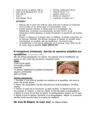  αλεύρι για όλες τις χρήσεις 500 γρ
 μαγιά νωπή θρυμματισμένη 30 γρ
 γάλα 200 ml
 αυγά 2
 άχνη ζάχαρη 130 γρ
ΕΚΤΕΛΕΣΗ
 βούτυρο μαλακωμένο 60 γρ
 κακουλέ σκόνη 1 κ.γ.
 μαχλέπι σκόνη 2 κ. γ.
 βανίλια σε κάψουλα 1
 πορτοκάλι (το ξύσμα του) 1
o Βάζουμε όλα τα υλικά στον κάδο του μίξερ εκτός από το αλεύρι και το βούτυρο
και τα χτυπάμε με τον γάντζο μέχρι να ενσωματωθούν καλά.
o Κατόπιν ρίχνουμε λίγο-λίγο το αλεύρι μέχρι να το απορροφήσει όλο.
Προσθέτουμε το βούτυρο και ανακατεύουμε για άλλα 5 λεπτά. Σε μια
αλευρωμένη λεκάνη αφήνουμε το ζυμάρι σκεπασμένο να φουσκώσει για περίπου
μία ώρα.
o Κατόπιν το κόβουμε σε 3 ισόποσα μέρη, τα πλάθουμε σε μεγάλα μπαστούνια και
τα πλέκουμε πλεξούδα. Εάν θέλουμε αλείφουμε το τσουρέκι με ασπράδι αυγού,
πασπαλίζουμε με αμύγδαλο φιλέ και προσθέτουμε ένα κόκκινο αυγό.
o Το τοποθετούμε σε ένα ταψί με λαδόκολλα και το ψήνουμε στους 165°C για 35-
40 λεπτά, μέχρι να χρυσίσει. ΚΑΛΗ ΟΡΕΞΗ !!!!!!!
Η πασχαλινή απόλαυση: Αρνάκι σε κρούστα σκόρδου και
αμυγδάλου της Κατερίνας Λιούζα
Μια νέα εκδοχή μαγειρέματος του αρνιού, που ξεφεύγει από τα συνηθισμένα και
μπορεί να γίνει η δική σας πρωτότυπη πασχαλινή γεύση.
Υλικά:
2 κιλά μπούτι αρνιού
2-3 σκελίδες σκόρδο
ελαιόλαδο
1,5 φλιτζάνι καθαρισμένα αμύγδαλα ασπρισμένα
τριμμένη μαντζουράνα
αλάτι και πιπέρι
Τρόπος παρασκευής:
1. Χτυπήστε σ' ένα γουδί τις σκελίδες του σκόρδου με τα αμύγδαλα, έτσι ώστε να
γίνουν ένα χοντρό τρίμμα.
2. Ρίχνετε την μαντζουράνα και λίγο λάδι μέσα στο γουδί και φτιάχνετε ένα είδος
πάστας.
3. Πλένετε το κρέας και το στεγνώνετε με χαρτί κουζίνας, το αλατοπιπερώνετε και
στη συνέχεια το "τυλίγετε" μ' αυτή την πάστα. Αν δεν σας φτάσει επαναλαμβάνετε.
4. Βάζετε το μπούτι σε ένα ταψί και ψήνετε σε προθερμασμένο φούρνο για 1,5 ώρα.
5. Βγάλτε το από το φούρνο, σκεπάστε το με αλουμινόχαρτο, αφήστε το να κρυώσει
για δέκα λεπτά και μετά κόψτε το σε φέτες και σερβίρετε.
Να πώς θα βάψετε τα αυγά σας! του Μάριου Κλάδου
 