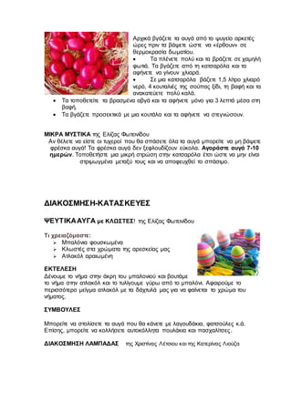 Αρχικά βγάζετε τα αυγά από το ψυγείο αρκετές
ώρες πριν τα βάψετε ώστε να «έρθουν» σε
θερμοκρασία δωματίου.
 Τα πλένετε πολύ και τα βράζετε σε χαμηλή
φωτιά. Τα βγάζετε από τη κατσαρόλα και τα
αφήνετε να γίνουν χλιαρά.
 Σε μια κατσαρόλα βάζετε 1,5 λίτρο χλιαρό
νερό, 4 κουταλιές της σούπας ξίδι, τη βαφή και τα
ανακατεύετε πολύ καλά.
 Τα τοποθετείτε τα βρασμένα αβγά και τα αφήνετε μόνο για 3 λεπτά μέσα στη
βαφή.
 Τα βγάζετε προσεκτικά με μια κουτάλα και τα αφήνετε να στεγνώσουν.
ΜΙΚΡΑ ΜΥΣΤΙΚΑ της Ελίζας Φωτεινίδου
Αν θέλετε να είστε οι τυχεροί που θα σπάσετε όλα τα αυγά μπορείτε να μη βάψετε
φρέσκα αυγά! Τα φρέσκα αυγά δεν ξεφλουδίζουν εύκολα. Αγοράστε αυγά 7-10
ημερών. Τοποθετήστε μια μικρή στρώση στην κατσαρόλα έτσι ώστε να μην είναι
στριμωγμένα μεταξύ τους και να αποφευχθεί το σπάσιμο.
ΔΙΑΚΟΣΜΗΣΗ-ΚΑΤΑΣΚΕΥΕΣ
ΨΕΥΤΙΚΑΑΥΓΑ με ΚΛΩΣΤΕΣ! της Ελίζας Φωτεινίδου
Τι χρειαζόμαστε:
 Μπαλόνια φουσκωμένα
 Κλωστές στα χρώματα της αρεσκείας μας
 Ατλακόλ αραιωμένη
ΕΚΤΕΛΕΣΗ
Δένουμε το νήμα στην άκρη του μπαλονιού και βουτάμε
το νήμα στην ατλακόλ και το τυλίγουμε γύρω από το μπαλόνι. Αφαιρούμε το
περισσότερο μείγμα ατλακόλ με τα δάχτυλά μας για να φαίνεται το χρώμα του
νήματος.
ΣΥΜΒΟΥΛΕΣ
Μπορείτε να στολίσετε τα αυγά που θα κάνετε με λαγουδάκια, φατσούλες κ.ά.
Επίσης, μπορείτε να κολλήσετε αυτοκόλλητα πουλάκια και πασχαλίτσες.
ΔΙΑΚΟΣΜΗΣΗ ΛΑΜΠΑΔΑΣ της Χριστίνας Λέτσιου και της Κατερίνας Λιούζα
 