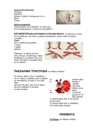 Υλικά που θα χρειαστούμε:
Τέμπερες
Κορδέλες
Χάντρες (πέρλες, πολύχρωμες κ.τ.λ.)
Μανό
Τούλια
Ώρα για κατασκευή:
Τώρα μπορείτε να συνδυάσετε τα υλικά σας
Για να δημιουργήσετε τη δική σας λαμπάδα!!!!
ΚΑΤΑΣΚΕΥΕΣ-ΜΙΑ ΧΑΡΙΤΩΜΕΝΗ ΣΤΕΚΑ ΜΕ ΦΙΟΓΚΟ της Χριστίνας Λέτσιου
Για να φτιάξουμε μια στέκα με φιόγκο χρειαζόμαστε μερικά υλικά και όρεξη.
Ξεκινάμε!
Υλικά:
30 εκ. κορδέλα χρωματιστή
1 στέκα
1 ψαλίδι
σιλικόνη
Παίρνουμε το φιόγκο από την
πίσω πλευρά, τοποθετούμε κόλλα
και βάζουμε τον φιόγκο πάνω στη
στέκα. Και ορίστε η όμορφη στέκα
με τον φιόγκο!
ΠΑΣΧΑΛΙΝΑ ΤΡΑΓΟΥΔΙΑ του Μάριου Κλάδου
Το κόκκινο αβγό το λέει η παράδοση,
να το πάρεις το βραδάκι μετά το φαγητό
να τσουγκρίσεις να έχεις το πιο γερό
αβγό,
γιατί μετά θα έχεις τύχη όλο το χρόνο
και μετά καθάρισέ το και φάτο
με λίγο τσουρέκι.
Το κόκκινο αβγό
το διάλεξε η
πατρίδα
γιατί είναι
ένδειξη ζωής
το αβγό
και το κόκκινο
χρώμα απ’ το
αίμα Χριστού
το κόκκινο αβγό είναι το πιο λογικό
για όλο αυτό.
Το κόκκινο αβγό είναι η παράδοση
από παλιά μέχρι σήμερα.
ΠΟΙΗΜΑΤΑ
Το Πάσχα του Μάριου Κλάδου
 