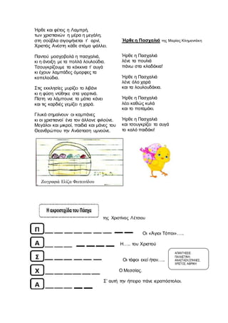 Ήρθε και φέτος η Λαμπρή,
των χριστιανών η μέρα η μεγάλη,
στη σούβλα σιγοψήνεται τ’ αρνί,
Χριστός Ανέστη κάθε στόμα ψάλλει.
Παντού μοσχοβολά η πασχαλιά,
κι η άνοιξη με τα πολλά λουλούδια.
Τσουγκρίζουμε τα κόκκινα τ’ αυγά
κι έχουν λαμπάδες όμορφες τα
κοπελούδια.
Στις εκκλησίες μυρίζει το λιβάνι
κι η φύση ντύθηκε στα γιορτινά.
Πίστη να λάμπουνε τα μάτια κάνει
και τις καρδιές γεμίζει η χαρά.
Γλυκά σημαίνουν οι καμπάνες
κι οι χριστιανοί ένα τον άλλονε φιλούνε.
Μεγάλοι και μικροί, παιδιά και μάνες του
Θεανθρώπου την Ανάσταση υμνούνε.
Ήρθε η Πασχαλιά της Μαρίας Κλημαντάκη
Ήρθε η Πασχαλιά
λένε τα πουλιά
πάνω στα κλαδάκια!
Ήρθε η Πασχαλιά
λένε όλο χαρά
και τα λουλουδάκια.
Ήρθε η Πασχαλιά
λέει καθώς κυλά
και το ποταμάκι.
Ήρθε η Πασχαλιά
και τσουγκρίζει τα αυγά
το καλό παιδάκι!
της Χριστίνας Λέτσιου
Οι «Άγιοι Τόποι»…..
Η….. του Χριστού
Οι τάφοι εκεί ήταν…..
Ο Μεσσίας.
Σ’ αυτή την ήπειρο πάνε ιεραπόστολοι.
ΑΠΑΝΤΗΣΕΙΣ:
ΠΑΛΑΙΣΤΙΝΗ,
ΑΝΑΣΤΑΣΗ,ΣΠΗΛΙΕΣ,
ΧΡΙΣΤΟΣ, ΑΦΡΙΚΗ
Ζωγραφιά Ελίζα Φωτεινίδου
 