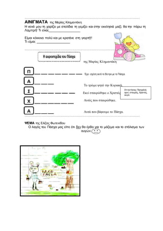 ……………………………………………………………………………………………
ΑΙΝΙΓΜΑΤΑ της Μαρίας Κλημαντάκη
Η νονά μου τη χαρίζει με στολίδια τη γεμίζει και στην εκκλησιά μαζί, θα την πάρω τη
Λαμπρή! Τι είναι;_________________
Είμαι κόκκινο πολύ και με κρατάνε στη γιορτή!!
Τι είμαι; __________________
……………………………………………………………………………………………
της Μαρίας Κλημαντάκη
Έχει σχέση αυτό το δέντρο με το Πάσχα.
Το τρώμε ψητό την Κυριακή.
Εκεί σταυρώθηκε ο Χριστός.
Αυτός που σταυρώθηκε.
Αυτά που βάφουμε το Πάσχα.
……………………………………………………………………………………………
ΨΕΜΑ της Ελίζας Φωτεινίδου
Ο λαγός του Πάσχα μας είπε ότι δεν θα έρθει για το μάζεμα και το στόλισμα των
αυγών.
Απαντήσεις: Πασχαλιά,
αρνί, σταυρός, Χριστός,
αυγά.
 