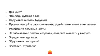 - Для кого?
- Что люди думают о вас
- Подумайте о своем будущем
- Проанализируйте расстояние между действительным и желаемым
- Развивайте активные черты
- Не забывайте о слабых сторонах, поверьте они есть у каждого
- Определите, где и как
- Обдумать и повторить!
- Составить стратегию
 