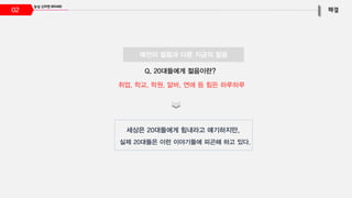 02
Q, 20대들에게 젊음이란?
세상은 20대들에게 힘내라고 얘기하지만,
실제 20대들은 이런 이야기들에 피곤해 하고 있다.
취업, 학교, 학원, 알바, 연애 등 힘든 하루하루
예전의 젊음과 다른 지금의 젊음
 