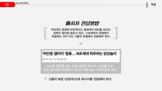 02
작위적인 응원에 비판적이고 염세적인 태도를 보인다.
표현이 달라질 필요가 있다. 기성세대의 관점에서
전달하는 것이 아닌 그들의 관점에서 전달해야 한다.
스스로 위안을 삼는 듯한 긍정적 메시지. 현실을 직시
하고 심각하게 표현하기 보다는 재미있는 소재거리로 승화
그들의 화법 (긍정적)으로 메시지를 전달해야 한다.
 